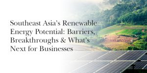 Southeast Asia’s Renewable Energy Potential: Barriers, Breakthroughs & What’s Next for Businesses